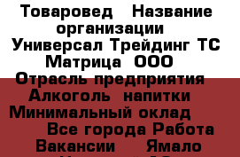 Товаровед › Название организации ­ Универсал-Трейдинг ТС Матрица, ООО › Отрасль предприятия ­ Алкоголь, напитки › Минимальный оклад ­ 20 000 - Все города Работа » Вакансии   . Ямало-Ненецкий АО,Муравленко г.